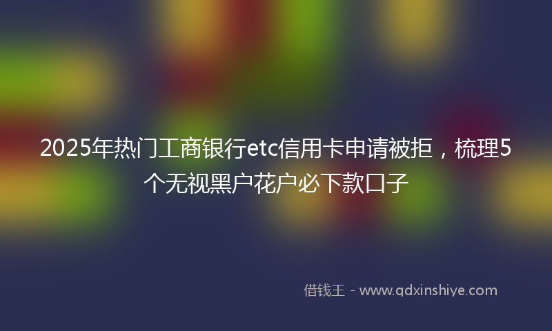 2025年热门工商银行etc信用卡申请被拒，梳理5个无视黑户花户必下款口子