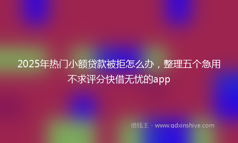 2025年热门小额贷款被拒怎么办，整理五个急用不求评分快借无忧的app