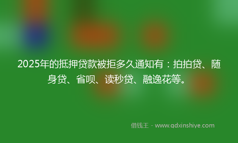2025年的抵押贷款被拒多久通知有：拍拍贷、随身贷、省呗、读秒贷、融逸花等。