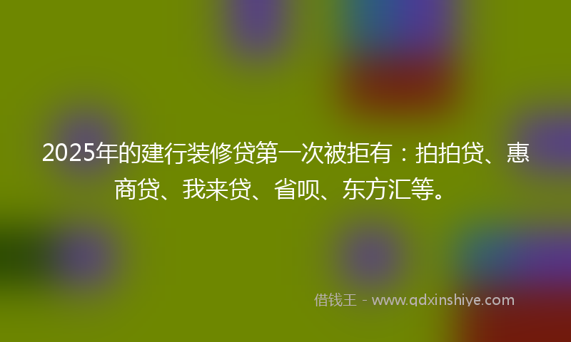 2025年的建行装修贷第一次被拒有：拍拍贷、惠商贷、我来贷、省呗、东方汇等。