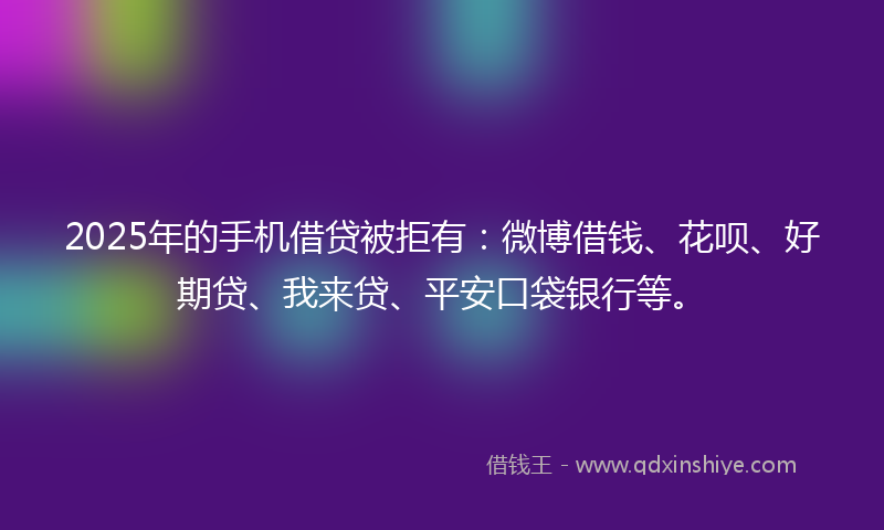 2025年的手机借贷被拒有：微博借钱、花呗、好期贷、我来贷、平安口袋银行等。