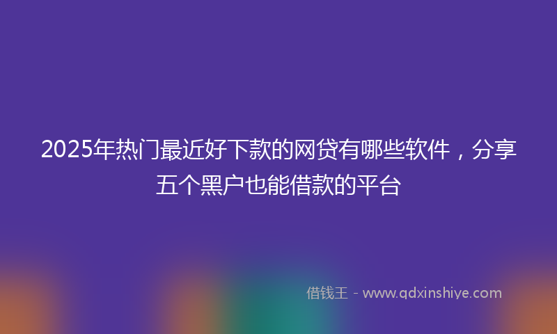 2025年热门最近好下款的网贷有哪些软件，分享五个黑户也能借款的平台