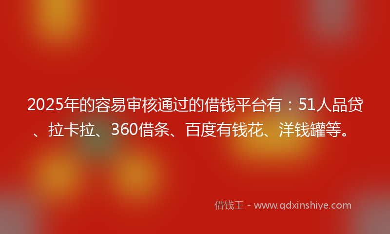 2025年的容易审核通过的借钱平台有：51人品贷、拉卡拉、360借条、百度有钱花、洋钱罐等。