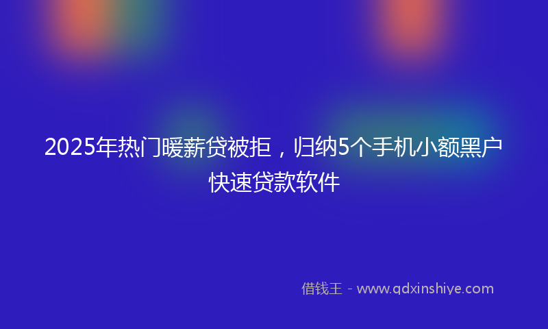 2025年热门暖薪贷被拒，归纳5个手机小额黑户快速贷款软件