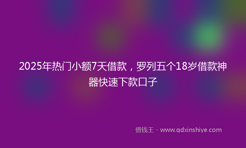 2025年热门小额7天借款，罗列五个18岁借款神器快速下款口子