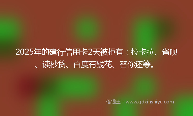 2025年的建行信用卡2天被拒有：拉卡拉、省呗、读秒贷、百度有钱花、替你还等。
