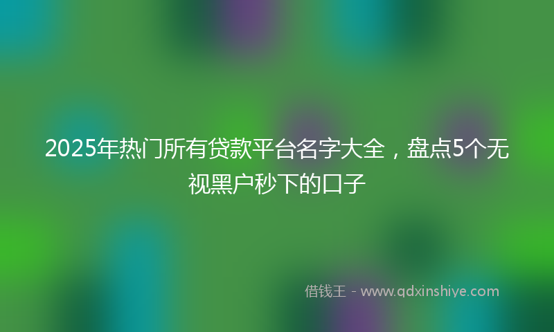 2025年热门所有贷款平台名字大全，盘点5个无视黑户秒下的口子
