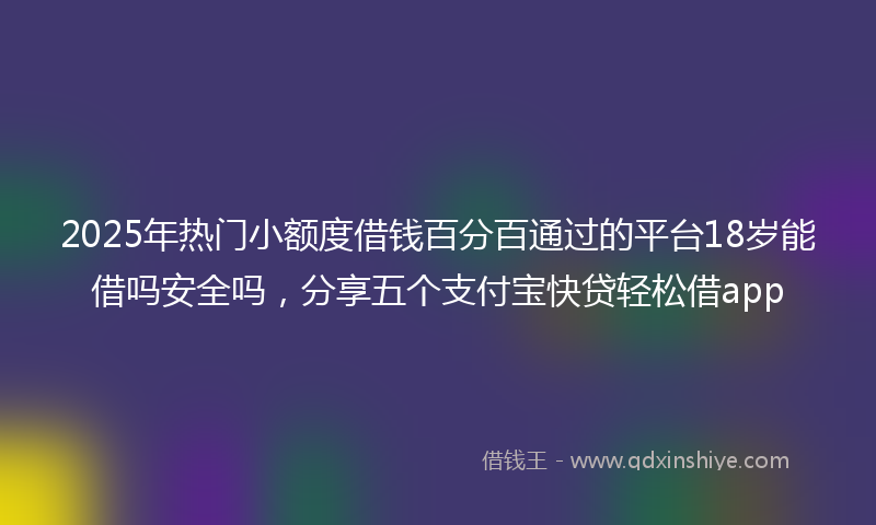 2025年热门小额度借钱百分百通过的平台18岁能借吗安全吗，分享五个支付宝快贷轻松借app