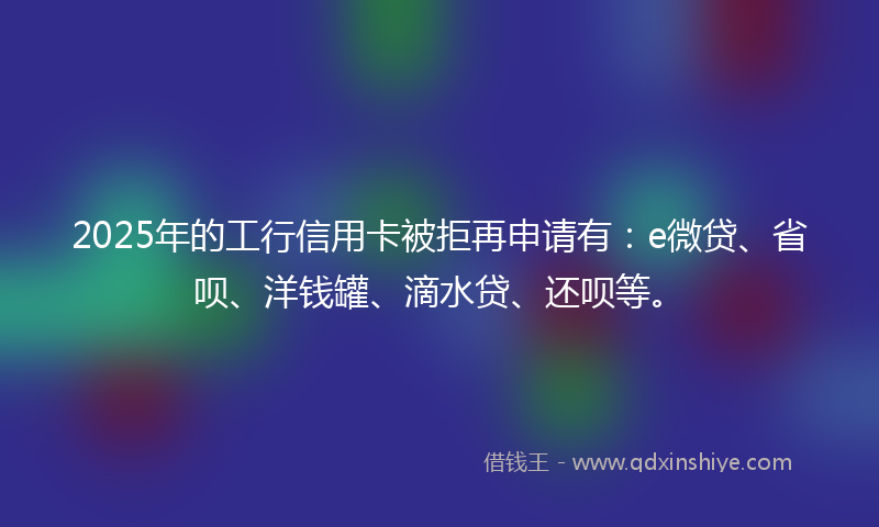 2025年的工行信用卡被拒再申请有：e微贷、省呗、洋钱罐、滴水贷、还呗等。