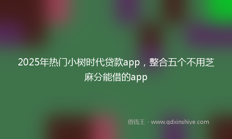 2025年热门小树时代贷款app，整合五个不用芝麻分能借的app