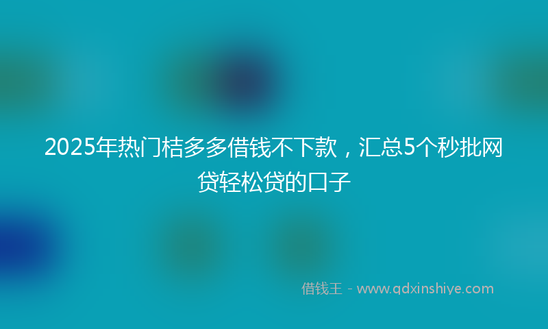 2025年热门桔多多借钱不下款，汇总5个秒批网贷轻松贷的口子