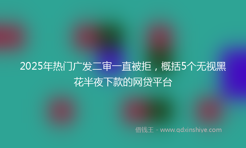 2025年热门广发二审一直被拒，概括5个无视黑花半夜下款的网贷平台