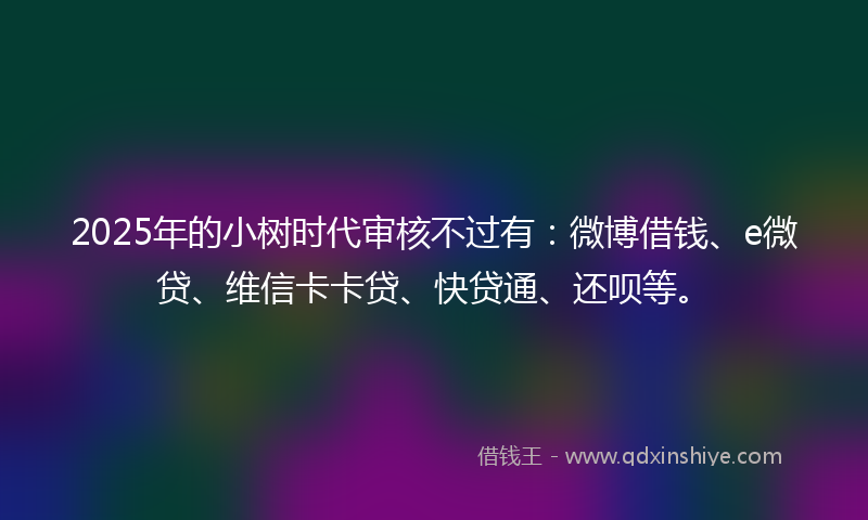 2025年的小树时代审核不过有：微博借钱、e微贷、维信卡卡贷、快贷通、还呗等。
