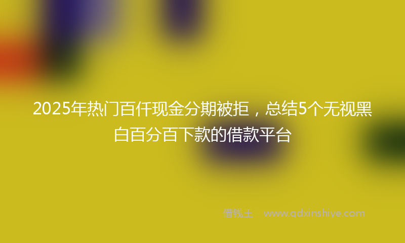 2025年热门百仟现金分期被拒,总结5个无视黑白百分百下款的借款平台