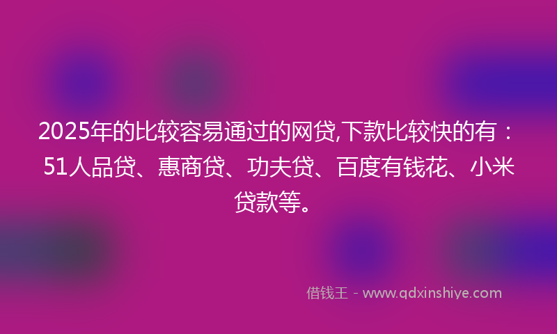 2025年的比较容易通过的网贷,下款比较快的有：51人品贷、惠商贷、功夫贷、百度有钱花、小米贷款等。