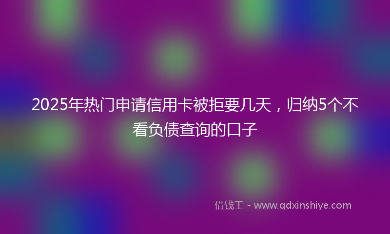 2025年热门申请信用卡被拒要几天，归纳5个不看负债查询的口子