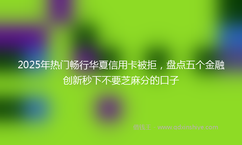 2025年热门畅行华夏信用卡被拒，盘点五个金融创新秒下不要芝麻分的口子