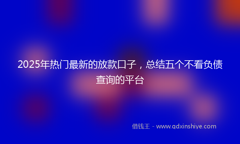 2025年热门最新的放款口子，总结五个不看负债查询的平台