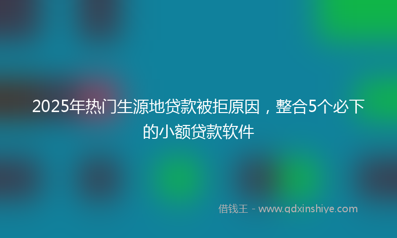2025年热门生源地贷款被拒原因，整合5个必下的小额贷款软件