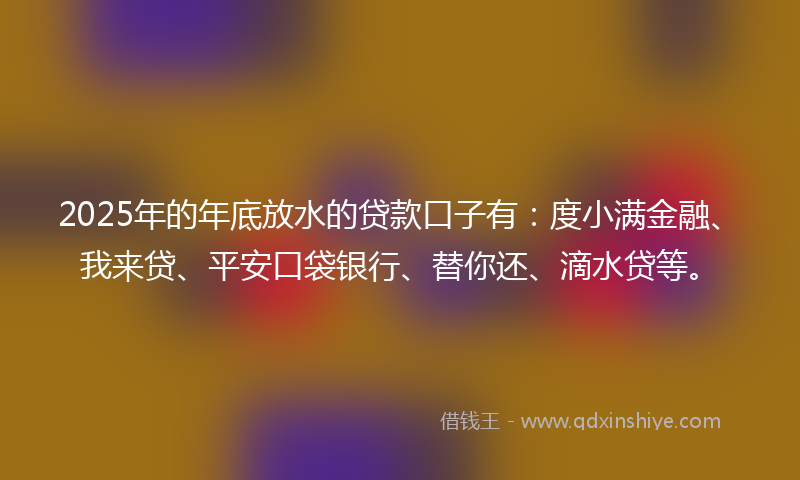 2025年的年底放水的贷款口子有：度小满金融、我来贷、平安口袋银行、替你还、滴水贷等。