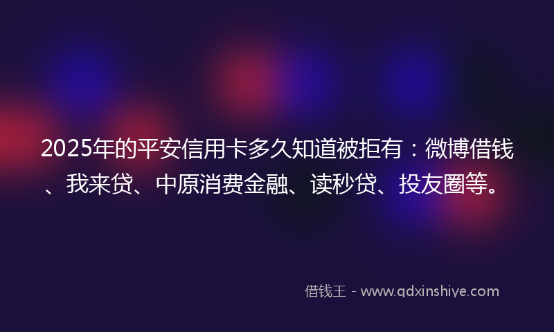 2025年的平安信用卡多久知道被拒有：微博借钱、我来贷、中原消费金融、读秒贷、投友圈等。