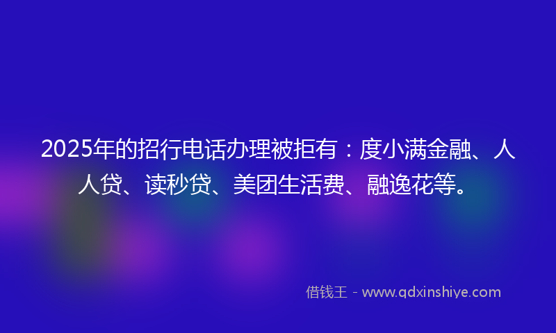 2025年的招行电话办理被拒有：度小满金融、人人贷、读秒贷、美团生活费、融逸花等。