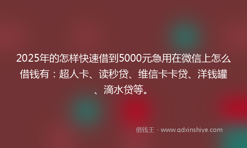 2025年的怎样快速借到5000元急用在微信上怎么借钱有：超人卡、读秒贷、维信卡卡贷、洋钱罐、滴水贷等。
