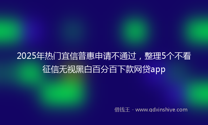 2025年热门宜信普惠申请不通过，整理5个不看征信无视黑白百分百下款网贷app