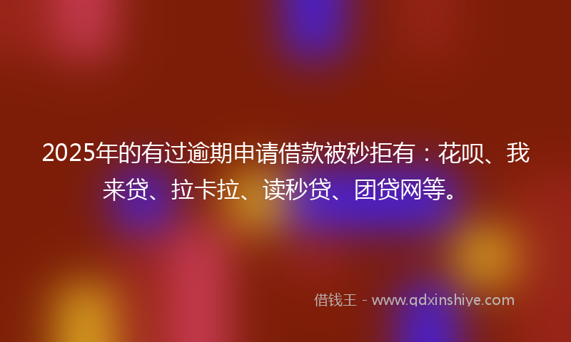 2025年的有过逾期申请借款被秒拒有：花呗、我来贷、拉卡拉、读秒贷、团贷网等。
