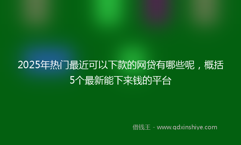 2025年热门最近可以下款的网贷有哪些呢，概括5个最新能下来钱的平台