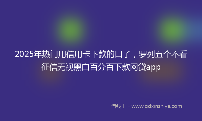 2025年热门用信用卡下款的口子，罗列五个不看征信无视黑白百分百下款网贷app