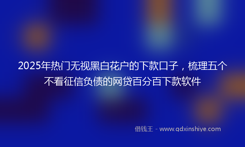2025年热门无视黑白花户的下款口子，梳理五个不看征信负债的网贷百分百下款软件