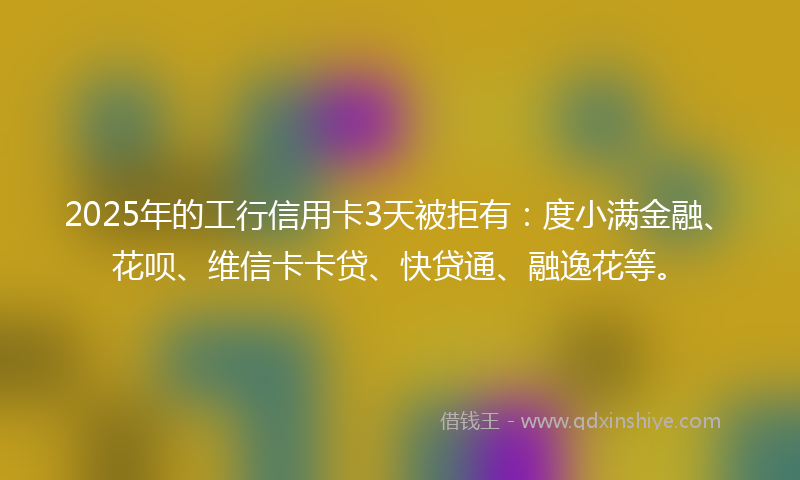 2025年的工行信用卡3天被拒有：度小满金融、花呗、维信卡卡贷、快贷通、融逸花等。