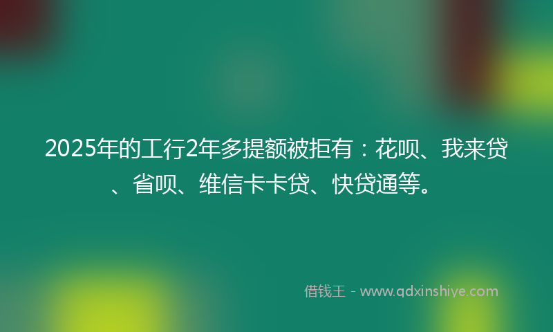 2025年的工行2年多提额被拒有:花呗、我来贷、省呗、维信卡卡贷、快贷通等。