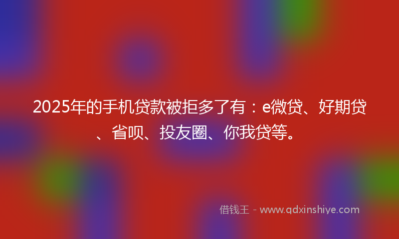 2025年的手机贷款被拒多了有：e微贷、好期贷、省呗、投友圈、你我贷等。