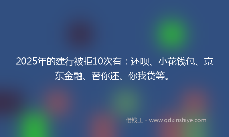 2025年的建行被拒10次有：还呗、小花钱包、京东金融、替你还、你我贷等。