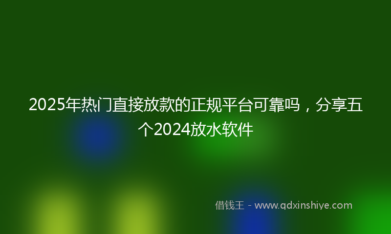 2025年热门直接放款的正规平台可靠吗，分享五个2024放水软件