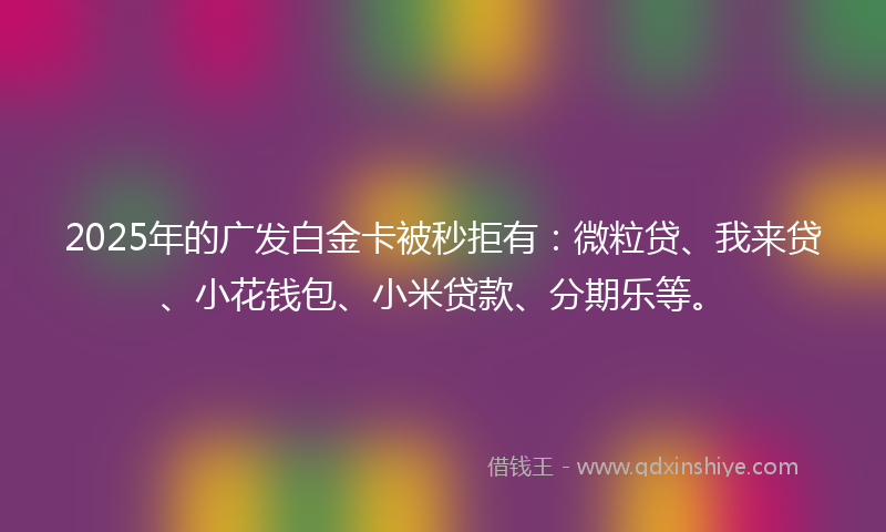 2025年的广发白金卡被秒拒有：微粒贷、我来贷、小花钱包、小米贷款、分期乐等。