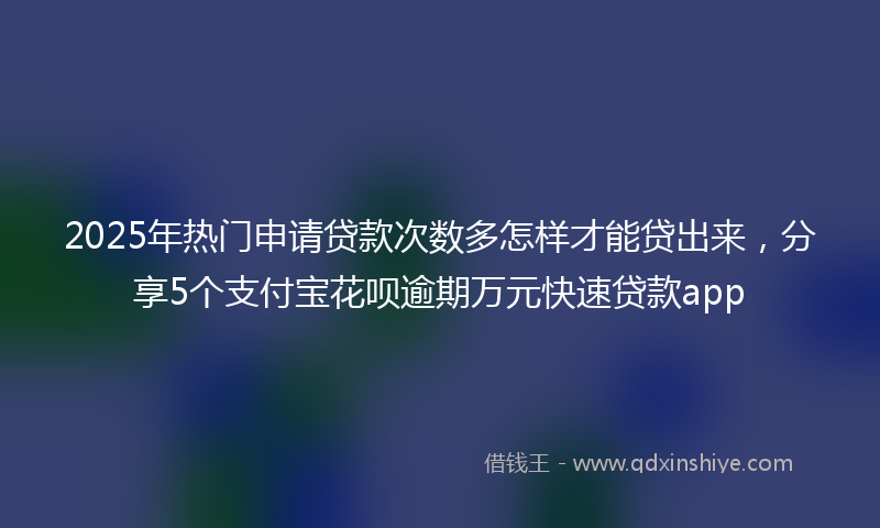 2025年热门申请贷款次数多怎样才能贷出来，分享5个支付宝花呗逾期万元快速贷款app