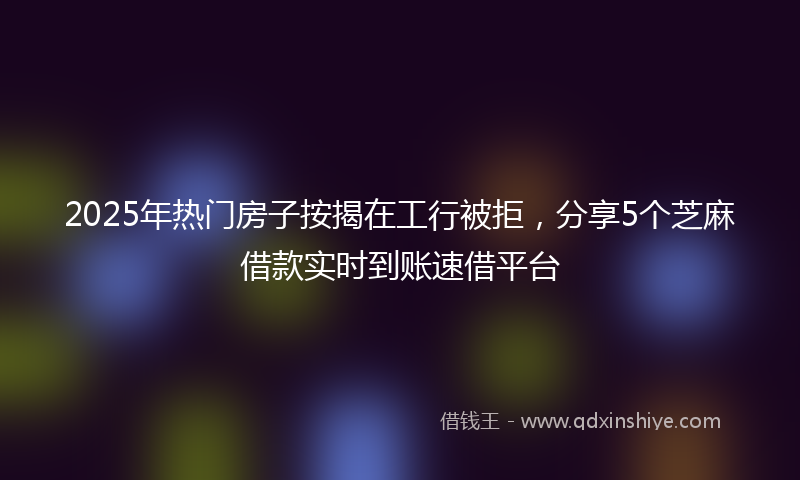 2025年热门房子按揭在工行被拒，分享5个芝麻借款实时到账速借平台