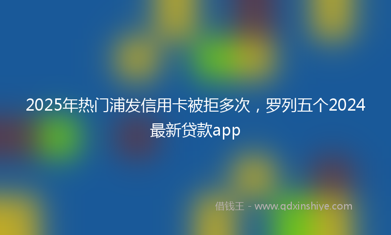 2025年热门浦发信用卡被拒多次，罗列五个2024最新贷款app