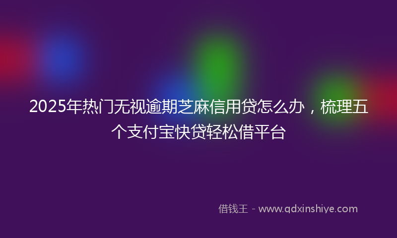 2025年热门无视逾期芝麻信用贷怎么办，梳理五个支付宝快贷轻松借平台