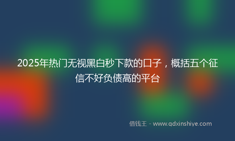 2025年热门无视黑白秒下款的口子，概括五个征信不好负债高的平台
