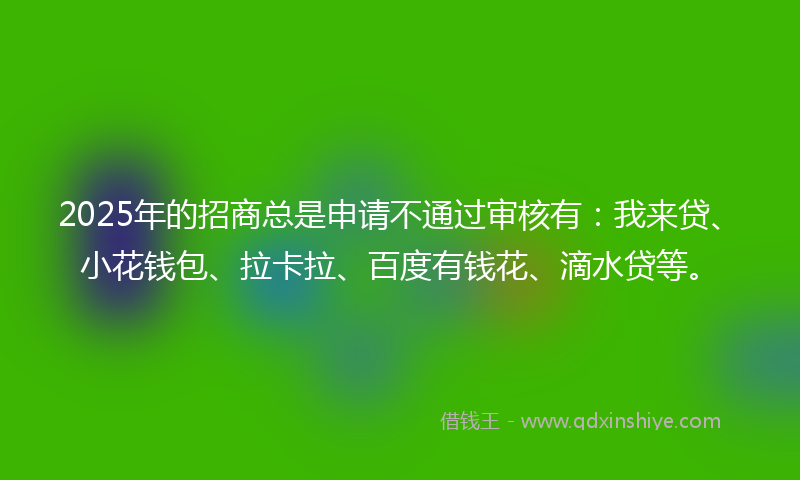 2025年的招商总是申请不通过审核有：我来贷、小花钱包、拉卡拉、百度有钱花、滴水贷等。