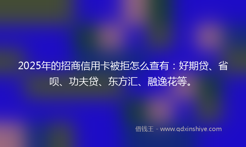 2025年的招商信用卡被拒怎么查有：好期贷、省呗、功夫贷、东方汇、融逸花等。