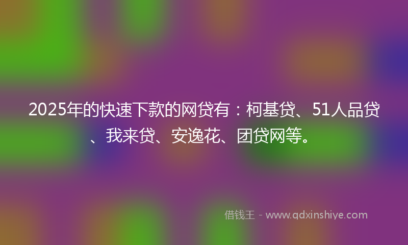 2025年的快速下款的网贷有：柯基贷、51人品贷、我来贷、安逸花、团贷网等。