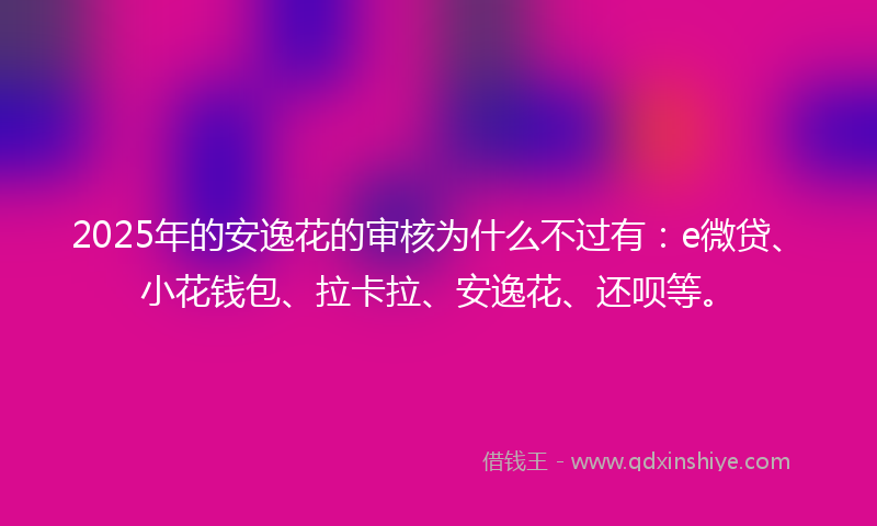 2025年的安逸花的审核为什么不过有：e微贷、小花钱包、拉卡拉、安逸花、还呗等。
