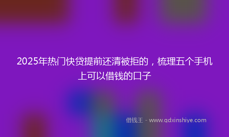 2025年热门快贷提前还清被拒的，梳理五个手机上可以借钱的口子
