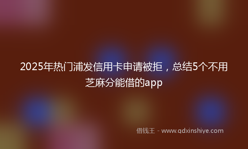 2025年热门浦发信用卡申请被拒，总结5个不用芝麻分能借的app