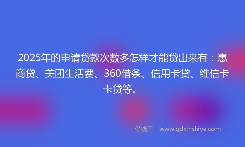 2025年的申请贷款次数多怎样才能贷出来有：惠商贷、美团生活费、360借条、信用卡贷、维信卡卡贷等。
